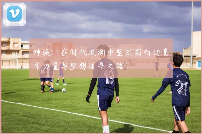 钟诚：在时代浪潮中坚定前行的青年力量与梦想追寻之路