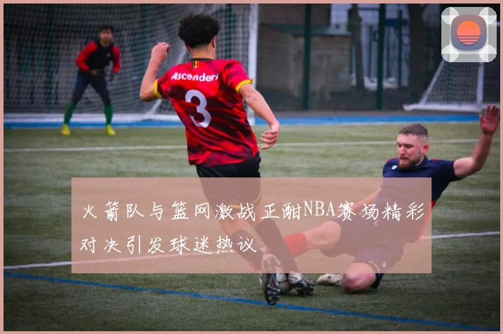 火箭队与篮网激战正酣NBA赛场精彩对决引发球迷热议