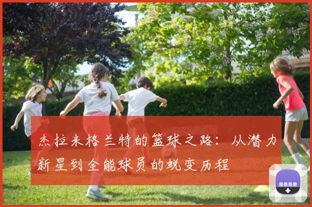 杰拉米格兰特的篮球之路：从潜力新星到全能球员的蜕变历程