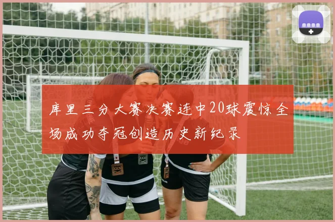 库里三分大赛决赛连中20球震惊全场成功夺冠创造历史新纪录